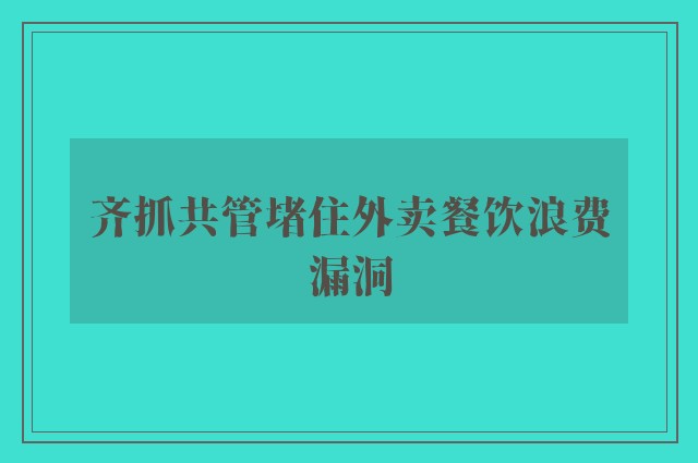 齐抓共管堵住外卖餐饮浪费漏洞